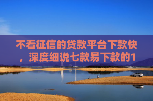 不看征信的贷款平台下款快，深度细说七款易下款的14天网贷口子