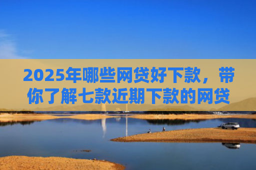 2025年哪些网贷好下款，带你了解七款近期下款的网贷口子