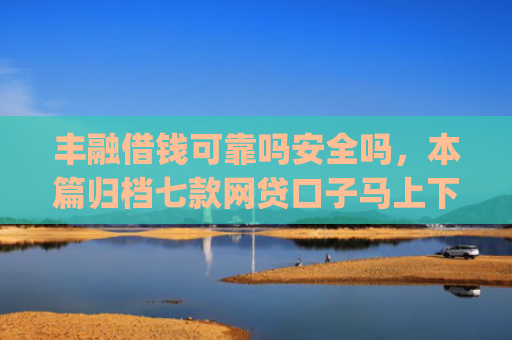丰融借钱可靠吗安全吗，本篇归档七款网贷口子马上下款的下载app