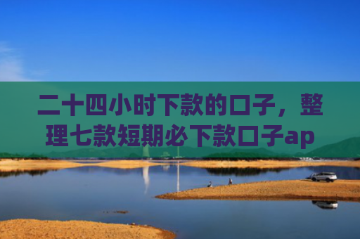 二十四小时下款的口子，整理七款短期必下款口子app