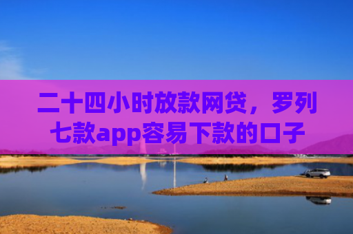 二十四小时放款网贷，罗列七款app容易下款的口子