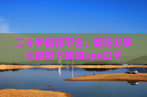 二十岁借钱平台，精细分享七款好下款的app口子