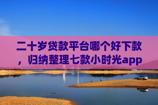 二十岁贷款平台哪个好下款，归纳整理七款小时光app下款口子