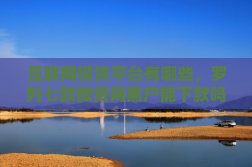 互联网借贷平台有哪些，罗列七款微贷网黑户能下款吗