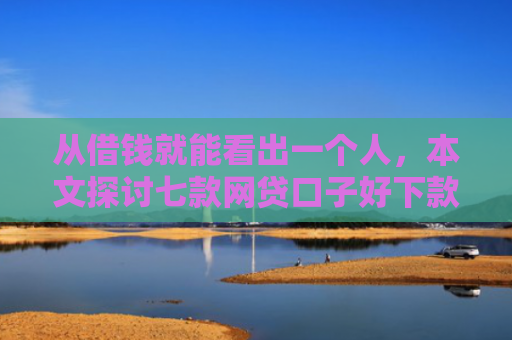 从借钱就能看出一个人，本文探讨七款网贷口子好下款的平台是哪个