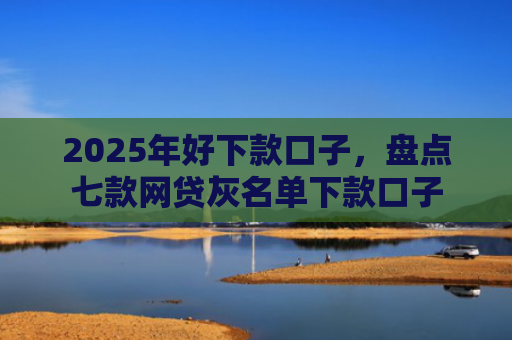 2025年好下款口子，盘点七款网贷灰名单下款口子
