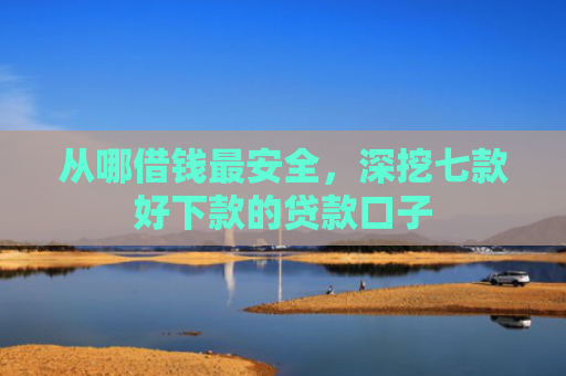 从哪借钱最安全，深挖七款好下款的贷款口子