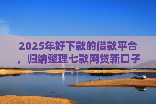 2025年好下款的借款平台，归纳整理七款网贷新口子下款块