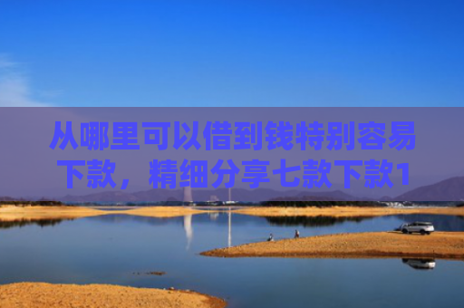 从哪里可以借到钱特别容易下款，精细分享七款下款1000的贷款口子