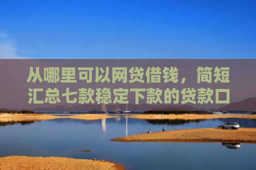 从哪里可以网贷借钱，简短汇总七款稳定下款的贷款口子