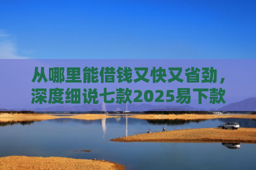 从哪里能借钱又快又省劲，深度细说七款2025易下款的贷款口子