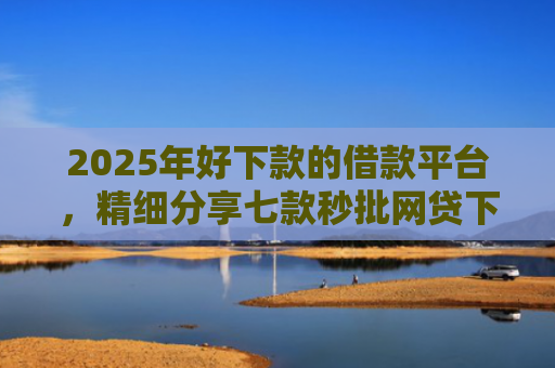 2025年好下款的借款平台，精细分享七款秒批网贷下款口子