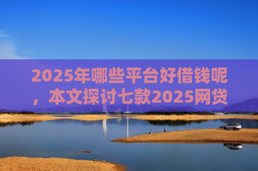 2025年哪些平台好借钱呢，本文探讨七款2025网贷必下款口子