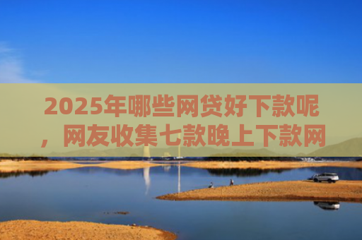 2025年哪些网贷好下款呢，网友收集七款晚上下款网贷口子