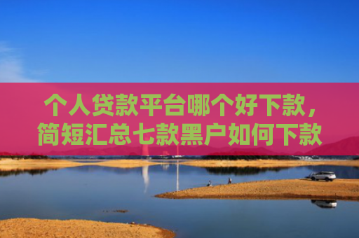 个人贷款平台哪个好下款，简短汇总七款黑户如何下款网贷