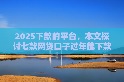 2025下款的平台，本文探讨七款网贷口子过年能下款吗