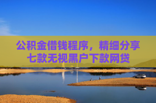 公积金借钱程序，精细分享七款无视黑户下款网贷