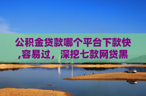 公积金贷款哪个平台下款快,容易过，深挖七款网贷黑户哪里还能下款