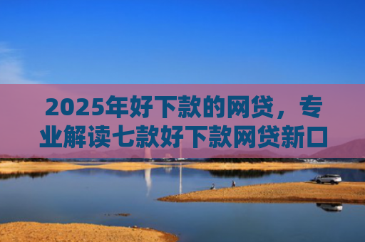 2025年好下款的网贷，专业解读七款好下款网贷新口子