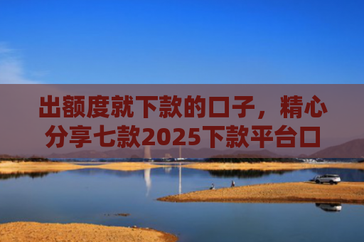 出额度就下款的口子，精心分享七款2025下款平台口子