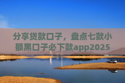 分享贷款口子，盘点七款小额黑口子必下款app2025