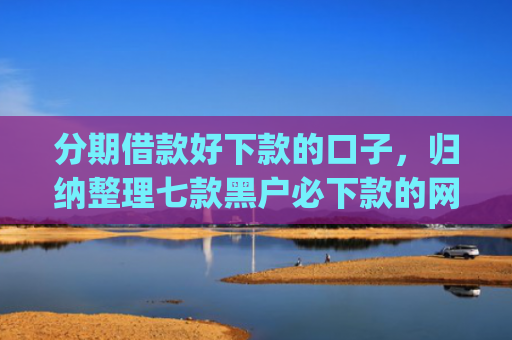 分期借款好下款的口子，归纳整理七款黑户必下款的网贷口子app