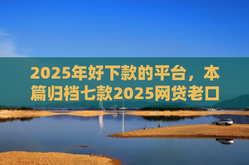 2025年好下款的平台，本篇归档七款2025网贷老口子下款