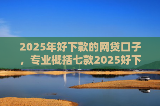 2025年好下款的网贷口子，专业概括七款2025好下款网贷口子