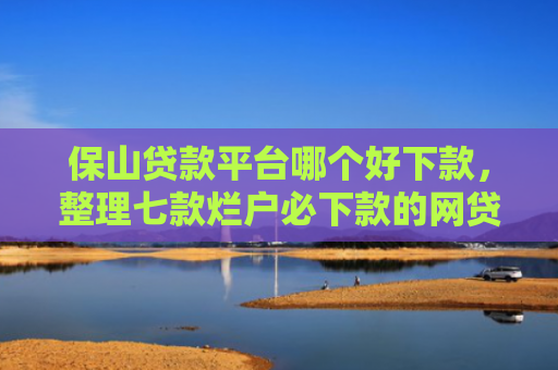 保山贷款平台哪个好下款，整理七款烂户必下款的网贷口子