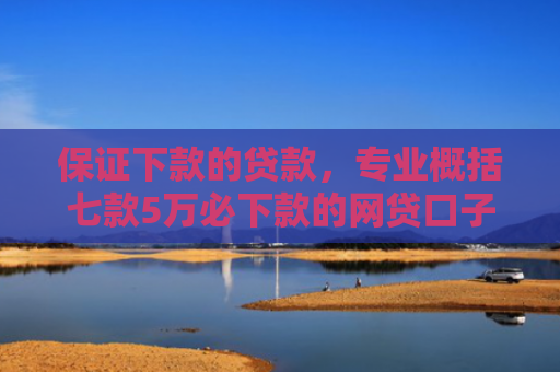 保证下款的贷款，专业概括七款5万必下款的网贷口子