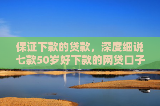 保证下款的贷款，深度细说七款50岁好下款的网贷口子