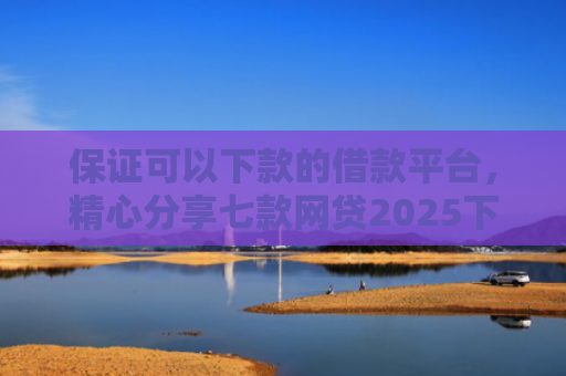 保证可以下款的借款平台，精心分享七款网贷2025下款的口子