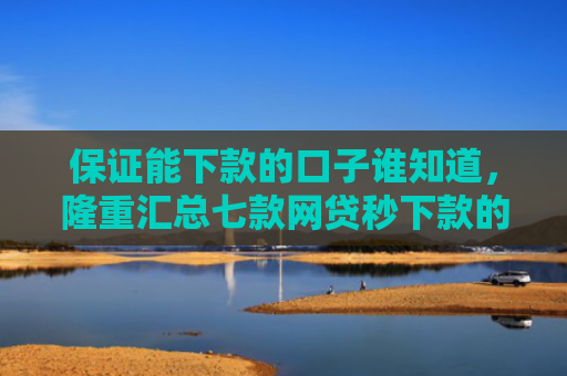 保证能下款的口子谁知道，隆重汇总七款网贷秒下款的口子有哪些