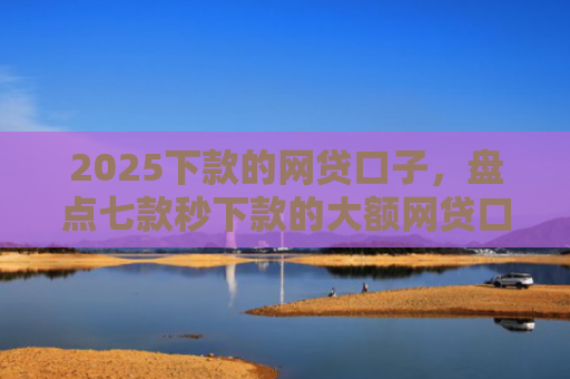 2025下款的网贷口子，盘点七款秒下款的大额网贷口子