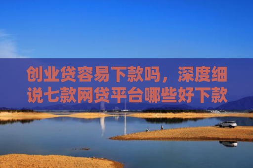 创业贷容易下款吗，深度细说七款网贷平台哪些好下款口子