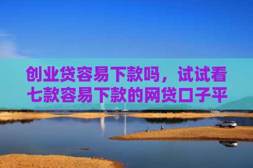 创业贷容易下款吗，试试看七款容易下款的网贷口子平台
