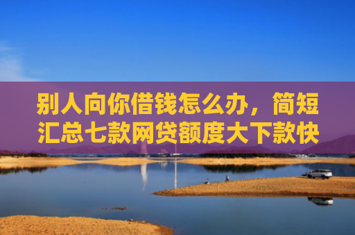 别人向你借钱怎么办，简短汇总七款网贷额度大下款快的口子