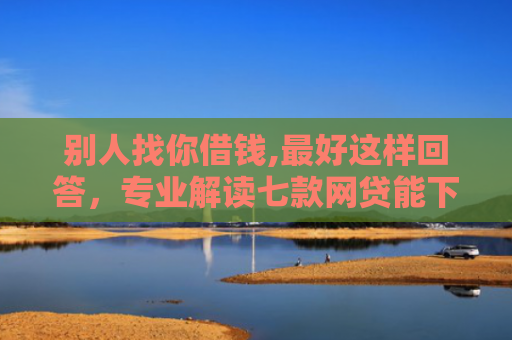 别人找你借钱,最好这样回答，专业解读七款网贷能下款的口子叫啥