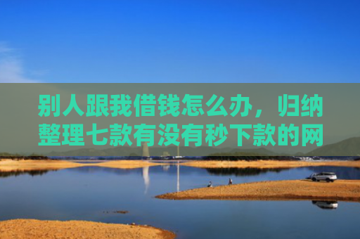 别人跟我借钱怎么办，归纳整理七款有没有秒下款的网贷口子
