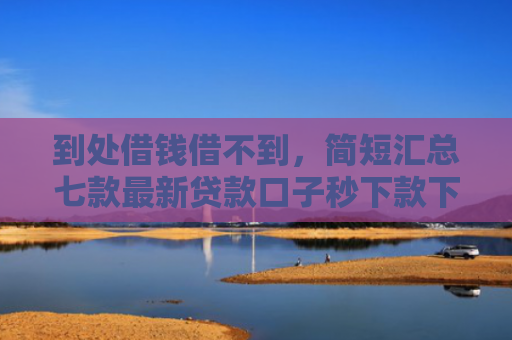 到处借钱借不到，简短汇总七款最新贷款口子秒下款下载
