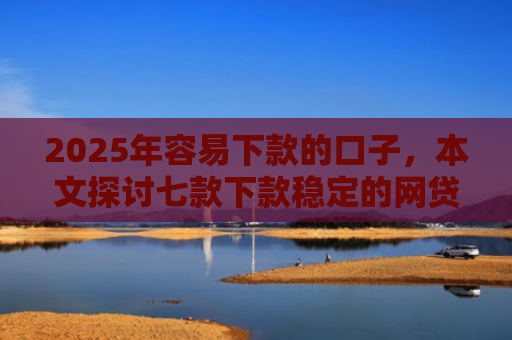 2025年容易下款的口子，本文探讨七款下款稳定的网贷口子
