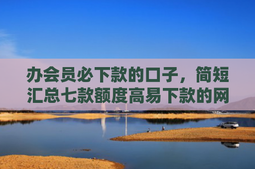 办会员必下款的口子，简短汇总七款额度高易下款的网贷口子