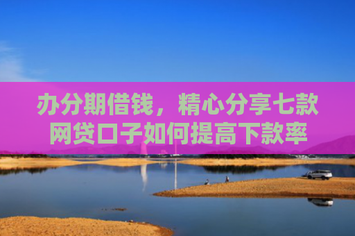 办分期借钱，精心分享七款网贷口子如何提高下款率