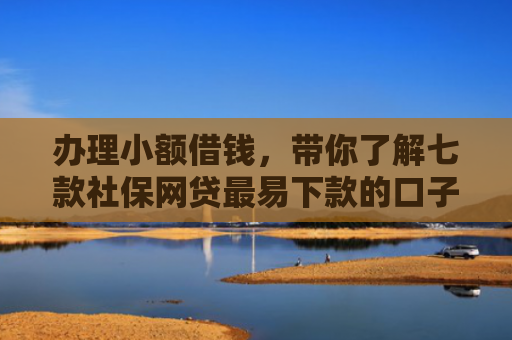办理小额借钱，带你了解七款社保网贷最易下款的口子