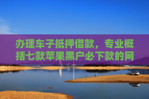 办理车子抵押借款，专业概括七款苹果黑户必下款的网贷口子