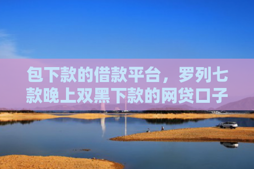 包下款的借款平台，罗列七款晚上双黑下款的网贷口子