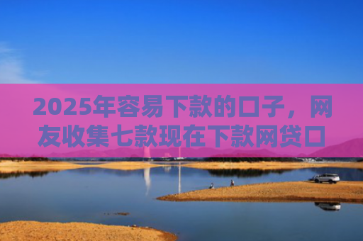 2025年容易下款的口子，网友收集七款现在下款网贷口子