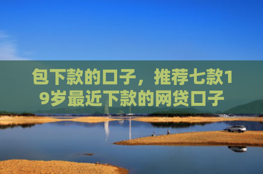 包下款的口子，推荐七款19岁最近下款的网贷口子