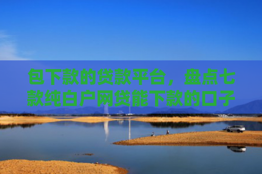 包下款的贷款平台，盘点七款纯白户网贷能下款的口子