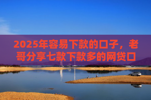 2025年容易下款的口子，老哥分享七款下款多的网贷口子